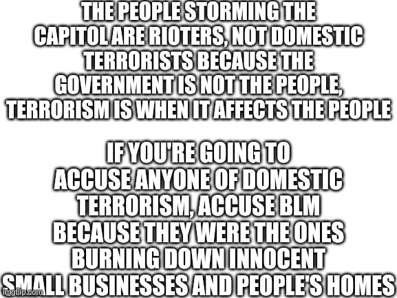 Prove me wrong | THE PEOPLE STORMING THE CAPITOL ARE RIOTERS, NOT DOMESTIC TERRORISTS BECAUSE THE GOVERNMENT IS NOT THE PEOPLE, TERRORISM IS WHEN IT AFFECTS THE PEOPLE; IF YOU'RE GOING TO ACCUSE ANYONE OF DOMESTIC TERRORISM, ACCUSE BLM BECAUSE THEY WERE THE ONES BURNING DOWN INNOCENT SMALL BUSINESSES AND PEOPLE'S HOMES | image tagged in blank white template | made w/ Imgflip meme maker