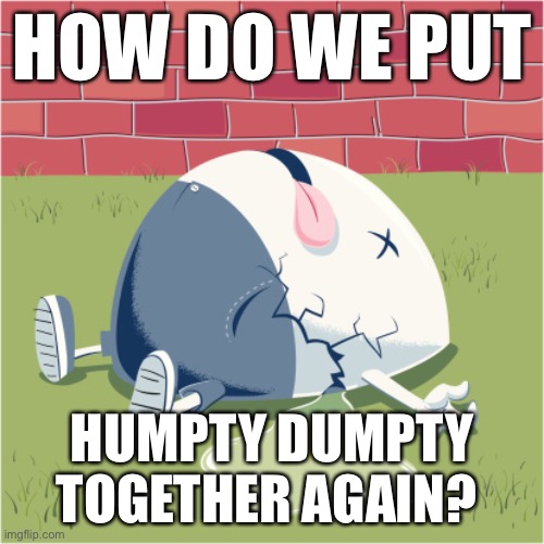I’m shocked. I’m angry. I’m scared. I’m at a loss. This is about the last 48 hours. How do we Make America Whole Again? | HOW DO WE PUT; HUMPTY DUMPTY TOGETHER AGAIN? | image tagged in fallen humpty dumpty,maga,politics,america,usa,political meme | made w/ Imgflip meme maker