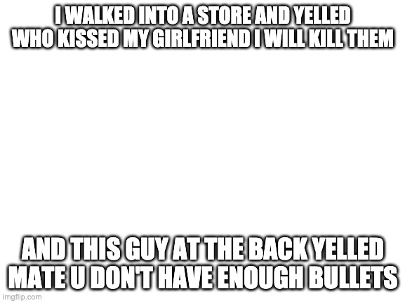 Blank White Template | I WALKED INTO A STORE AND YELLED WHO KISSED MY GIRLFRIEND I WILL KILL THEM; AND THIS GUY AT THE BACK YELLED MATE U DON'T HAVE ENOUGH BULLETS | image tagged in blank white template | made w/ Imgflip meme maker