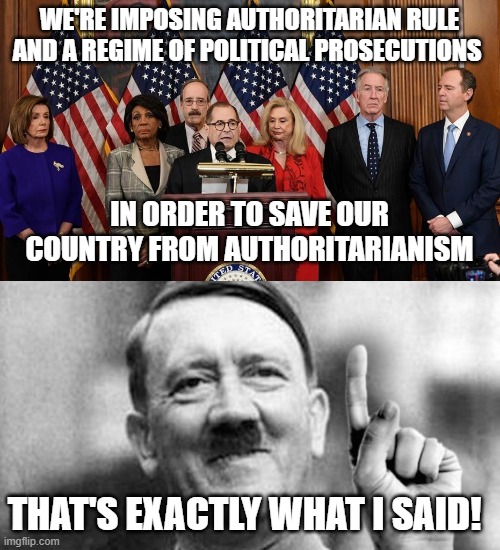 WE'RE IMPOSING AUTHORITARIAN RULE AND A REGIME OF POLITICAL PROSECUTIONS; IN ORDER TO SAVE OUR COUNTRY FROM AUTHORITARIANISM; THAT'S EXACTLY WHAT I SAID! | image tagged in house democrats,adolph | made w/ Imgflip meme maker