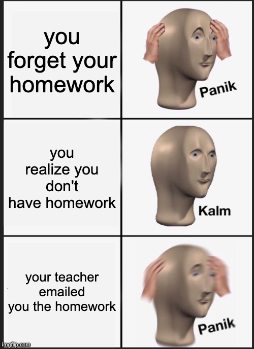 Panik Kalm Panik | you forget your homework; you realize you don't have homework; your teacher emailed you the homework | image tagged in memes,panik kalm panik | made w/ Imgflip meme maker