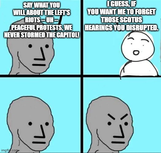 Didn't leftists storm and interrupt Kavanaugh's hearings? Or was that just the "fringe" left? | I GUESS, IF YOU WANT ME TO FORGET THOSE SCOTUS HEARINGS YOU DISRUPTED. SAY WHAT YOU WILL ABOUT THE LEFT'S RIOTS -- UH -- PEACEFUL PROTESTS, WE NEVER STORMED THE CAPITOL! | image tagged in npc meme | made w/ Imgflip meme maker