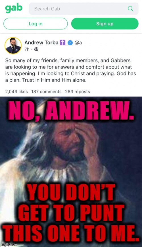 They came to you, Andrew, because they wanted answers *from you.* Stop it with this stupid Christian cliche diversion. | NO, ANDREW. YOU DON’T GET TO PUNT THIS ONE TO ME. | image tagged in gab andrew torba,jesus facepalm,social media,conservative hypocrisy,free speech,hate speech | made w/ Imgflip meme maker