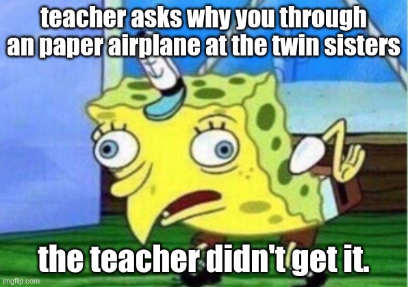 Mocking Spongebob Meme | teacher asks why you through an paper airplane at the twin sisters; the teacher didn't get it. | image tagged in memes,mocking spongebob | made w/ Imgflip meme maker