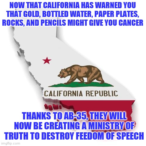 People, socialism is tearing California apart. Yet you don't even hear about it.... | NOW THAT CALIFORNIA HAS WARNED YOU THAT GOLD, BOTTLED WATER, PAPER PLATES, ROCKS, AND PENCILS MIGHT GIVE YOU CANCER; THANKS TO AB-35, THEY WILL NOW BE CREATING A MINISTRY OF TRUTH TO DESTROY FEEDOM OF SPEECH | image tagged in california,mind control | made w/ Imgflip meme maker