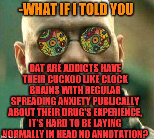 -Here we are. | -WHAT IF I TOLD YOU; DAT ARE ADDICTS HAVE THEIR CUCKOO LIKE CLOCK BRAINS WITH REGULAR SPREADING ANXIETY PUBLICALLY ABOUT THEIR DRUG'S EXPERIENCE, IT'S HARD TO BE LAYING NORMALLY IN HEAD NO ANNOTATION? | image tagged in acid kicks in morpheus,addiction,drugs are bad,what if i told you,alarm clock,bird box | made w/ Imgflip meme maker