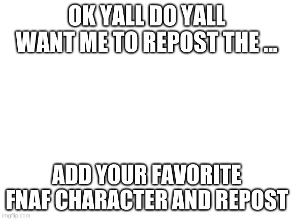 Blank White Template | OK YALL DO YALL WANT ME TO REPOST THE ... ADD YOUR FAVORITE FNAF CHARACTER AND REPOST | image tagged in blank white template | made w/ Imgflip meme maker