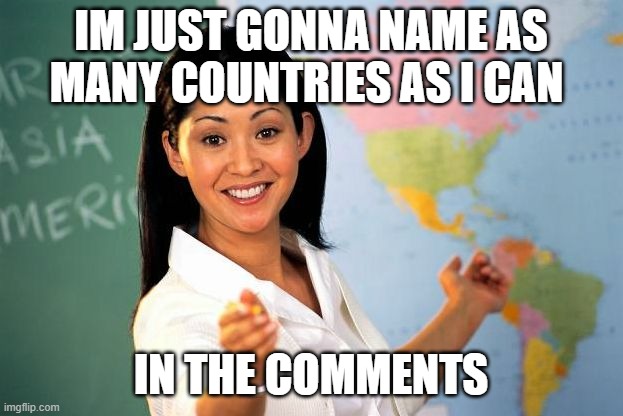 Unhelpful High school Teacher | IM JUST GONNA NAME AS MANY COUNTRIES AS I CAN; IN THE COMMENTS | image tagged in unhelpful high school teacher | made w/ Imgflip meme maker
