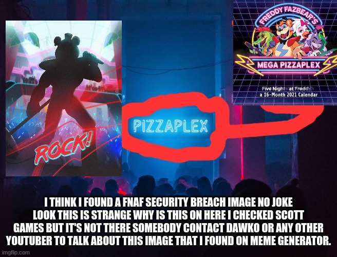 Pizzaplex | I THINK I FOUND A FNAF SECURITY BREACH IMAGE NO JOKE LOOK THIS IS STRANGE WHY IS THIS ON HERE I CHECKED SCOTT GAMES BUT IT'S NOT THERE SOMEBODY CONTACT DAWKO OR ANY OTHER YOUTUBER TO TALK ABOUT THIS IMAGE THAT I FOUND ON MEME GENERATOR. | image tagged in pizzaplex | made w/ Imgflip meme maker