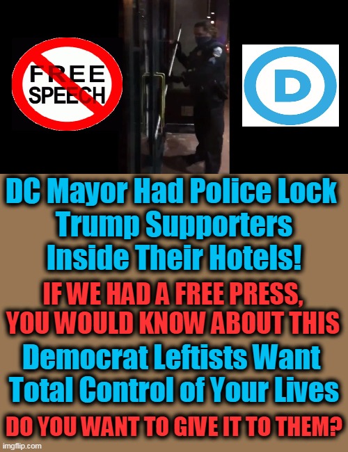 Democrat Style Double Standards | DC Mayor Had Police Lock 
Trump Supporters
Inside Their Hotels! IF WE HAD A FREE PRESS, 

YOU WOULD KNOW ABOUT THIS; Democrat Leftists Want 
Total Control of Your Lives; DO YOU WANT TO GIVE IT TO THEM? | image tagged in politics,democratic socialism,free speech,trump supporters,control,biased media | made w/ Imgflip meme maker