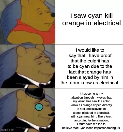 Among us fancy | i saw cyan kill orange in electrical; I would like to say that i have proof that the culprit has to be cyan due to the fact that orange has been slayed by him in the room know as electrical. It has come to my attention through my eyes that my vision has saw the color know as orange ripped directly in half and is laying in a pool of blood in electrical, with cyan near him. Therefore, according to the situation, i thus' have reason to believe that Cyan is the impostor among us. | image tagged in fancy pooh,among us | made w/ Imgflip meme maker