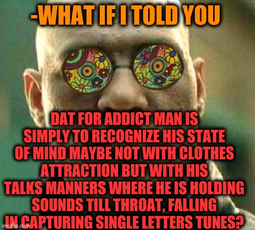 -If a deal came later. | -WHAT IF I TOLD YOU; DAT FOR ADDICT MAN IS SIMPLY TO RECOGNIZE HIS STATE OF MIND MAYBE NOT WITH CLOTHES ATTRACTION BUT WITH HIS TALKS MANNERS WHERE HE IS HOLDING SOUNDS TILL THROAT, FALLING IN CAPTURING SINGLE LETTERS TUNES? | image tagged in acid kicks in morpheus,meme addict,don't do drugs,the loudest sounds on earth,falling down,watch out | made w/ Imgflip meme maker