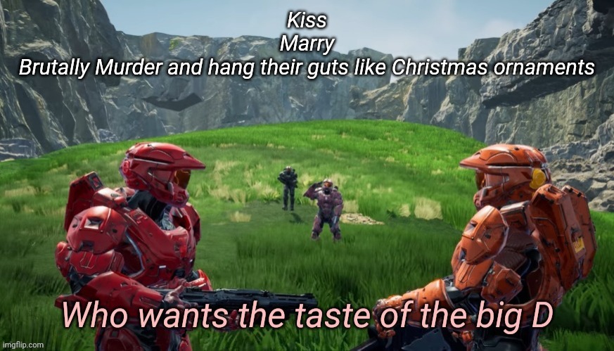 Who wants the taste of the big D | Kiss
Marry
Brutally Murder and hang their guts like Christmas ornaments | image tagged in who wants the taste of the big d | made w/ Imgflip meme maker