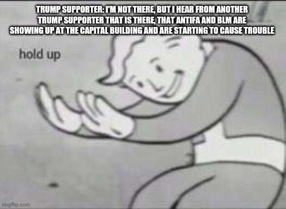 Fallout Hold Up | TRUMP SUPPORTER: I'M NOT THERE, BUT I HEAR FROM ANOTHER TRUMP SUPPORTER THAT IS THERE, THAT ANTIFA AND BLM ARE SHOWING UP AT THE CAPITAL BUILDING AND ARE STARTING TO CAUSE TROUBLE | image tagged in fallout hold up | made w/ Imgflip meme maker
