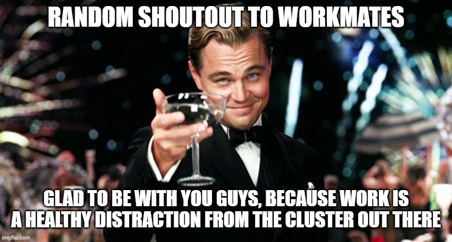 Glad to be with workmates | RANDOM SHOUTOUT TO WORKMATES; GLAD TO BE WITH YOU GUYS, BECAUSE WORK IS A HEALTHY DISTRACTION FROM THE CLUSTER OUT THERE | image tagged in work | made w/ Imgflip meme maker