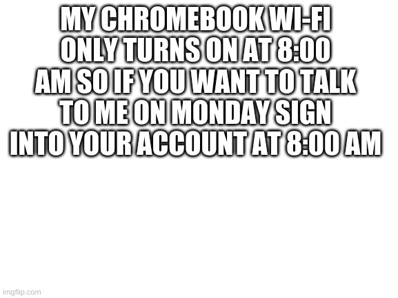 Blank White Template | MY CHROMEBOOK WI-FI ONLY TURNS ON AT 8:00 AM SO IF YOU WANT TO TALK TO ME ON MONDAY SIGN INTO YOUR ACCOUNT AT 8:00 AM | image tagged in blank white template | made w/ Imgflip meme maker