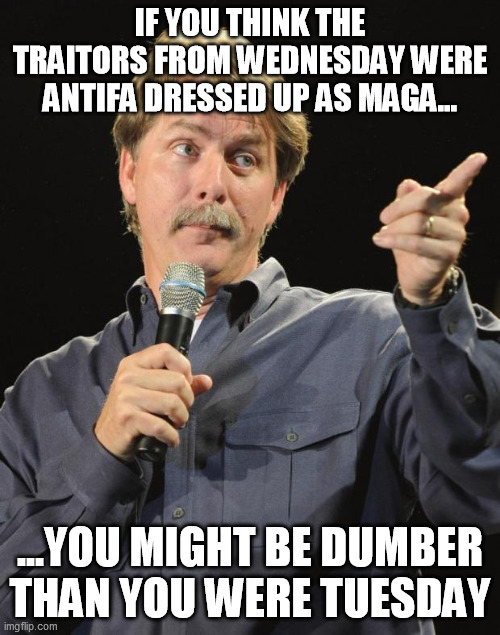 Jeff Foxworthy | IF YOU THINK THE TRAITORS FROM WEDNESDAY WERE ANTIFA DRESSED UP AS MAGA... ...YOU MIGHT BE DUMBER THAN YOU WERE TUESDAY | image tagged in jeff foxworthy | made w/ Imgflip meme maker