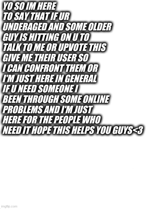 yo im just here for u guys | YO SO IM HERE TO SAY THAT IF UR UNDERAGED AND SOME OLDER GUY IS HITTING ON U TO TALK TO ME OR UPVOTE THIS GIVE ME THEIR USER SO I CAN CONFRONT THEM OR I'M JUST HERE IN GENERAL IF U NEED SOMEONE I BEEN THROUGH SOME ONLINE PROBLEMS AND I'M JUST HERE FOR THE PEOPLE WHO NEED IT HOPE THIS HELPS YOU GUYS<3 | image tagged in memes,expanding brain | made w/ Imgflip meme maker