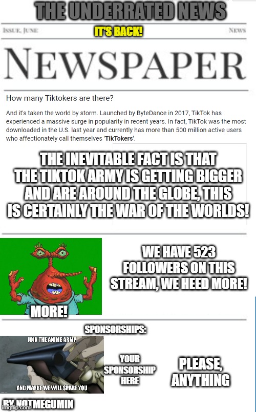 anti-tiktok news as of 1/8/2021 | THE UNDERRATED NEWS; IT'S BACK! THE INEVITABLE FACT IS THAT THE TIKTOK ARMY IS GETTING BIGGER AND ARE AROUND THE GLOBE, THIS IS CERTAINLY THE WAR OF THE WORLDS! WE HAVE 523 FOLLOWERS ON THIS STREAM, WE HEED MORE! MORE! SPONSORSHIPS:; YOUR SPONSORSHIP HERE; PLEASE, ANYTHING; BY NOTMEGUMIN | image tagged in blank newspaper,tiktok sucks,tik tok sucks | made w/ Imgflip meme maker