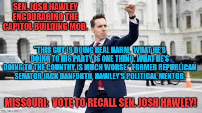 His "15-Minutes Of Fame" Have Been A Disaster. | SEN. JOSH HAWLEY ENCOURAGING THE CAPITOL BUILDING MOB. "THIS GUY IS DOING REAL HARM.  WHAT HE’S DOING TO HIS PARTY IS ONE THING. WHAT HE’S DOING TO THE COUNTRY IS MUCH WORSE.” FORMER REPUBLICAN SENATOR JACK DANFORTH, HAWLEY'S POLITICAL MENTOR. MISSOURI:  VOTE TO RECALL SEN. JOSH HAWLEY! | image tagged in politics | made w/ Imgflip meme maker