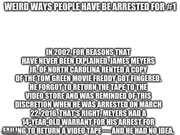 Blank White Template | WEIRD WAYS PEOPLE HAVE BE ARRESTED FOR #1; IN 2002, FOR REASONS THAT HAVE NEVER BEEN EXPLAINED, JAMES MEYERS JR. OF NORTH CAROLINA RENTED A COPY OF THE TOM GREEN MOVIE FREDDY GOT FINGERED. HE FORGOT TO RETURN THE TAPE TO THE VIDEO STORE AND WAS REMINDED OF THIS DISCRETION WHEN HE WAS ARRESTED ON MARCH 22, 2016. THAT'S RIGHT, MEYERS HAD A 14-YEAR-OLD WARRANT FOR HIS ARREST FOR FAILING TO RETURN A VIDEO TAPE — AND HE HAD NO IDEA. | image tagged in blank white template | made w/ Imgflip meme maker