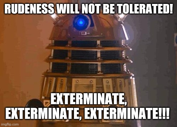 Daleks hate rudeness! | RUDENESS WILL NOT BE TOLERATED! EXTERMINATE, EXTERMINATE, EXTERMINATE!!! | image tagged in dalek | made w/ Imgflip meme maker
