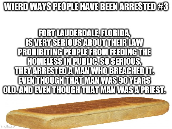 Blank White Template | WIERD WAYS PEOPLE HAVE BEEN ARRESTED #3; FORT LAUDERDALE, FLORIDA, IS VERY SERIOUS ABOUT THEIR LAW PROHIBITING PEOPLE FROM FEEDING THE HOMELESS IN PUBLIC. SO SERIOUS, THEY ARRESTED A MAN WHO BREACHED IT. EVEN THOUGH THAT MAN WAS 90 YEARS OLD. AND EVEN THOUGH THAT MAN WAS A PRIEST. | image tagged in blank white template | made w/ Imgflip meme maker