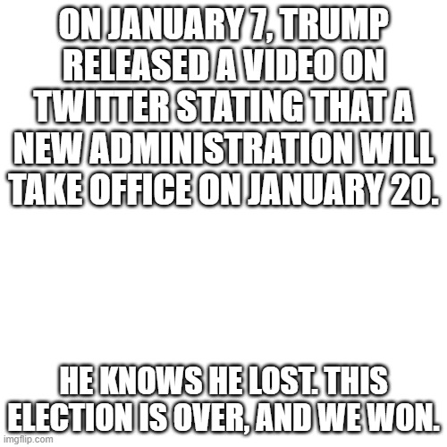 Blank Transparent Square | ON JANUARY 7, TRUMP RELEASED A VIDEO ON TWITTER STATING THAT A NEW ADMINISTRATION WILL TAKE OFFICE ON JANUARY 20. HE KNOWS HE LOST. THIS ELECTION IS OVER, AND WE WON. | image tagged in memes,blank transparent square,trump,donald trump,election 2020,voter fraud | made w/ Imgflip meme maker