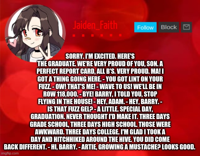 Jaiden Announcment | SORRY. I'M EXCITED. HERE'S THE GRADUATE. WE'RE VERY PROUD OF YOU, SON. A PERFECT REPORT CARD, ALL B'S. VERY PROUD. MA! I GOT A THING GOING HERE. - YOU GOT LINT ON YOUR FUZZ. - OW! THAT'S ME! - WAVE TO US! WE'LL BE IN ROW 118,000. - BYE! BARRY, I TOLD YOU, STOP FLYING IN THE HOUSE! - HEY, ADAM. - HEY, BARRY. - IS THAT FUZZ GEL? - A LITTLE. SPECIAL DAY, GRADUATION. NEVER THOUGHT I'D MAKE IT. THREE DAYS GRADE SCHOOL, THREE DAYS HIGH SCHOOL. THOSE WERE AWKWARD. THREE DAYS COLLEGE. I'M GLAD I TOOK A DAY AND HITCHHIKED AROUND THE HIVE. YOU DID COME BACK DIFFERENT. - HI, BARRY. - ARTIE, GROWING A MUSTACHE? LOOKS GOOD. | image tagged in jaiden announcment | made w/ Imgflip meme maker