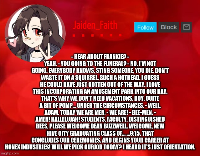 Jaiden Announcment | - HEAR ABOUT FRANKIE? - YEAH. - YOU GOING TO THE FUNERAL? - NO, I'M NOT GOING. EVERYBODY KNOWS, STING SOMEONE, YOU DIE. DON'T WASTE IT ON A SQUIRREL. SUCH A HOTHEAD. I GUESS HE COULD HAVE JUST GOTTEN OUT OF THE WAY. I LOVE THIS INCORPORATING AN AMUSEMENT PARK INTO OUR DAY. THAT'S WHY WE DON'T NEED VACATIONS. BOY, QUITE A BIT OF POMP... UNDER THE CIRCUMSTANCES. - WELL, ADAM, TODAY WE ARE MEN. - WE ARE! - BEE-MEN. - AMEN! HALLELUJAH! STUDENTS, FACULTY, DISTINGUISHED BEES, PLEASE WELCOME DEAN BUZZWELL. WELCOME, NEW HIVE OITY GRADUATING CLASS OF... ...9:15. THAT CONCLUDES OUR CEREMONIES. AND BEGINS YOUR CAREER AT HONEX INDUSTRIES! WILL WE PICK OURJOB TODAY? I HEARD IT'S JUST ORIENTATION. | image tagged in jaiden announcment | made w/ Imgflip meme maker