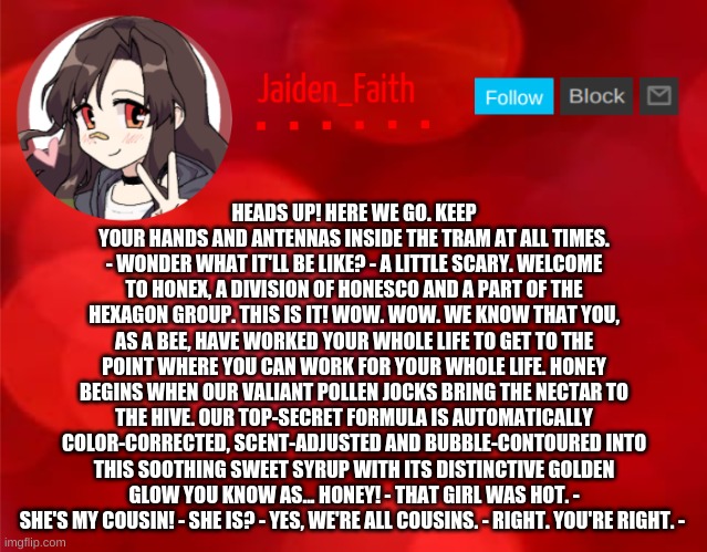 Jaiden Announcment | HEADS UP! HERE WE GO. KEEP YOUR HANDS AND ANTENNAS INSIDE THE TRAM AT ALL TIMES. - WONDER WHAT IT'LL BE LIKE? - A LITTLE SCARY. WELCOME TO HONEX, A DIVISION OF HONESCO AND A PART OF THE HEXAGON GROUP. THIS IS IT! WOW. WOW. WE KNOW THAT YOU, AS A BEE, HAVE WORKED YOUR WHOLE LIFE TO GET TO THE POINT WHERE YOU CAN WORK FOR YOUR WHOLE LIFE. HONEY BEGINS WHEN OUR VALIANT POLLEN JOCKS BRING THE NECTAR TO THE HIVE. OUR TOP-SECRET FORMULA IS AUTOMATICALLY COLOR-CORRECTED, SCENT-ADJUSTED AND BUBBLE-CONTOURED INTO THIS SOOTHING SWEET SYRUP WITH ITS DISTINCTIVE GOLDEN GLOW YOU KNOW AS... HONEY! - THAT GIRL WAS HOT. - SHE'S MY COUSIN! - SHE IS? - YES, WE'RE ALL COUSINS. - RIGHT. YOU'RE RIGHT. - | image tagged in jaiden announcment | made w/ Imgflip meme maker