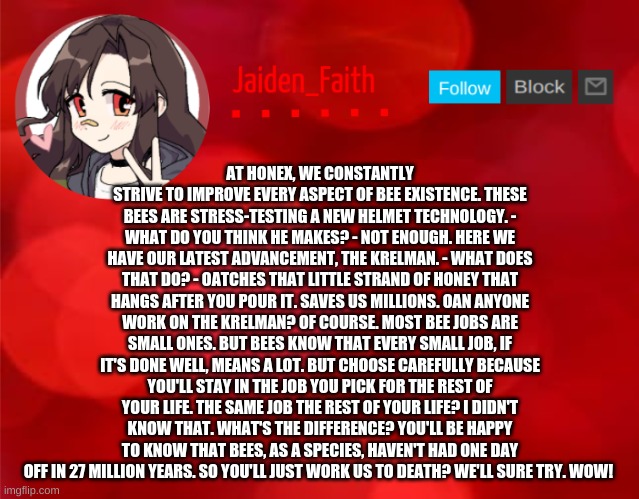 Jaiden Announcment | AT HONEX, WE CONSTANTLY STRIVE TO IMPROVE EVERY ASPECT OF BEE EXISTENCE. THESE BEES ARE STRESS-TESTING A NEW HELMET TECHNOLOGY. - WHAT DO YOU THINK HE MAKES? - NOT ENOUGH. HERE WE HAVE OUR LATEST ADVANCEMENT, THE KRELMAN. - WHAT DOES THAT DO? - OATCHES THAT LITTLE STRAND OF HONEY THAT HANGS AFTER YOU POUR IT. SAVES US MILLIONS. OAN ANYONE WORK ON THE KRELMAN? OF COURSE. MOST BEE JOBS ARE SMALL ONES. BUT BEES KNOW THAT EVERY SMALL JOB, IF IT'S DONE WELL, MEANS A LOT. BUT CHOOSE CAREFULLY BECAUSE YOU'LL STAY IN THE JOB YOU PICK FOR THE REST OF YOUR LIFE. THE SAME JOB THE REST OF YOUR LIFE? I DIDN'T KNOW THAT. WHAT'S THE DIFFERENCE? YOU'LL BE HAPPY TO KNOW THAT BEES, AS A SPECIES, HAVEN'T HAD ONE DAY OFF IN 27 MILLION YEARS. SO YOU'LL JUST WORK US TO DEATH? WE'LL SURE TRY. WOW! | image tagged in jaiden announcment | made w/ Imgflip meme maker