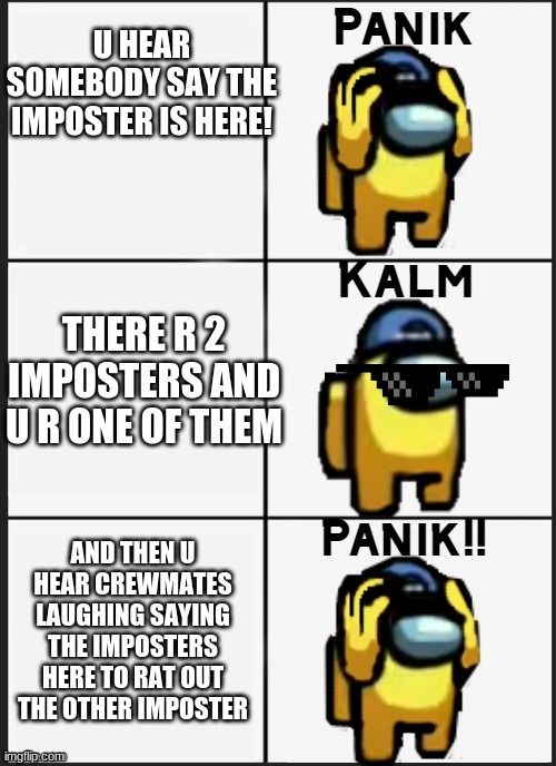 Among us Panik | U HEAR SOMEBODY SAY THE IMPOSTER IS HERE! THERE R 2 IMPOSTERS AND U R ONE OF THEM; AND THEN U HEAR CREWMATES LAUGHING SAYING THE IMPOSTERS HERE TO RAT OUT THE OTHER IMPOSTER | image tagged in among us panik | made w/ Imgflip meme maker