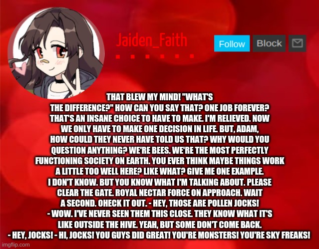 Jaiden Announcment | THAT BLEW MY MIND! "WHAT'S THE DIFFERENCE?" HOW CAN YOU SAY THAT? ONE JOB FOREVER? THAT'S AN INSANE CHOICE TO HAVE TO MAKE. I'M RELIEVED. NOW WE ONLY HAVE TO MAKE ONE DECISION IN LIFE. BUT, ADAM, HOW COULD THEY NEVER HAVE TOLD US THAT? WHY WOULD YOU QUESTION ANYTHING? WE'RE BEES. WE'RE THE MOST PERFECTLY FUNCTIONING SOCIETY ON EARTH. YOU EVER THINK MAYBE THINGS WORK A LITTLE TOO WELL HERE? LIKE WHAT? GIVE ME ONE EXAMPLE. I DON'T KNOW. BUT YOU KNOW WHAT I'M TALKING ABOUT. PLEASE CLEAR THE GATE. ROYAL NECTAR FORCE ON APPROACH. WAIT A SECOND. OHECK IT OUT. - HEY, THOSE ARE POLLEN JOCKS! - WOW. I'VE NEVER SEEN THEM THIS CLOSE. THEY KNOW WHAT IT'S LIKE OUTSIDE THE HIVE. YEAH, BUT SOME DON'T COME BACK. - HEY, JOCKS! - HI, JOCKS! YOU GUYS DID GREAT! YOU'RE MONSTERS! YOU'RE SKY FREAKS! | image tagged in jaiden announcment | made w/ Imgflip meme maker