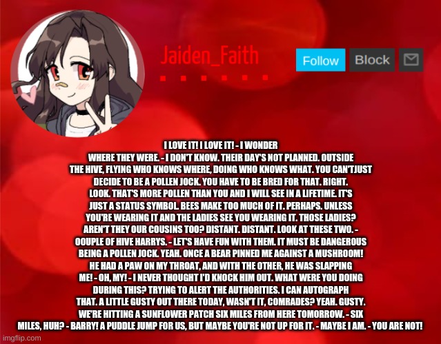 Jaiden Announcment | I LOVE IT! I LOVE IT! - I WONDER WHERE THEY WERE. - I DON'T KNOW. THEIR DAY'S NOT PLANNED. OUTSIDE THE HIVE, FLYING WHO KNOWS WHERE, DOING WHO KNOWS WHAT. YOU CAN'TJUST DECIDE TO BE A POLLEN JOCK. YOU HAVE TO BE BRED FOR THAT. RIGHT. LOOK. THAT'S MORE POLLEN THAN YOU AND I WILL SEE IN A LIFETIME. IT'S JUST A STATUS SYMBOL. BEES MAKE TOO MUCH OF IT. PERHAPS. UNLESS YOU'RE WEARING IT AND THE LADIES SEE YOU WEARING IT. THOSE LADIES? AREN'T THEY OUR COUSINS TOO? DISTANT. DISTANT. LOOK AT THESE TWO. - OOUPLE OF HIVE HARRYS. - LET'S HAVE FUN WITH THEM. IT MUST BE DANGEROUS BEING A POLLEN JOCK. YEAH. ONCE A BEAR PINNED ME AGAINST A MUSHROOM! HE HAD A PAW ON MY THROAT, AND WITH THE OTHER, HE WAS SLAPPING ME! - OH, MY! - I NEVER THOUGHT I'D KNOCK HIM OUT. WHAT WERE YOU DOING DURING THIS? TRYING TO ALERT THE AUTHORITIES. I CAN AUTOGRAPH THAT. A LITTLE GUSTY OUT THERE TODAY, WASN'T IT, COMRADES? YEAH. GUSTY. WE'RE HITTING A SUNFLOWER PATCH SIX MILES FROM HERE TOMORROW. - SIX MILES, HUH? - BARRY! A PUDDLE JUMP FOR US, BUT MAYBE YOU'RE NOT UP FOR IT. - MAYBE I AM. - YOU ARE NOT! | image tagged in jaiden announcment | made w/ Imgflip meme maker