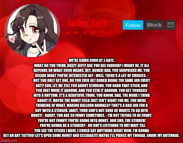 Jaiden Announcment | WE'RE GOING 0900 AT J-GATE. WHAT DO YOU THINK, BUZZY-BOY? ARE YOU BEE ENOUGH? I MIGHT BE. IT ALL DEPENDS ON WHAT 0900 MEANS. HEY, HONEX! DAD, YOU SURPRISED ME. YOU DECIDE WHAT YOU'RE INTERESTED IN? - WELL, THERE'S A LOT OF CHOICES. - BUT YOU ONLY GET ONE. DO YOU EVER GET BORED DOING THE SAME JOB EVERY DAY? SON, LET ME TELL YOU ABOUT STIRRING. YOU GRAB THAT STICK, AND YOU JUST MOVE IT AROUND, AND YOU STIR IT AROUND. YOU GET YOURSELF INTO A RHYTHM. IT'S A BEAUTIFUL THING. YOU KNOW, DAD, THE MORE I THINK ABOUT IT, MAYBE THE HONEY FIELD JUST ISN'T RIGHT FOR ME. YOU WERE THINKING OF WHAT, MAKING BALLOON ANIMALS? THAT'S A BAD JOB FOR A GUY WITH A STINGER. JANET, YOUR SON'S NOT SURE HE WANTS TO GO INTO HONEY! - BARRY, YOU ARE SO FUNNY SOMETIMES. - I'M NOT TRYING TO BE FUNNY. YOU'RE NOT FUNNY! YOU'RE GOING INTO HONEY. OUR SON, THE STIRRER! - YOU'RE GONNA BE A STIRRER? - NO ONE'S LISTENING TO ME! WAIT TILL YOU SEE THE STICKS I HAVE. I COULD SAY ANYTHING RIGHT NOW. I'M GONNA GET AN ANT TATTOO! LET'S OPEN SOME HONEY AND CELEBRATE! MAYBE I'LL PIERCE MY THORAX. SHAVE MY ANTENNAE. | image tagged in jaiden announcment | made w/ Imgflip meme maker