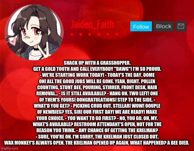 Jaiden Announcment | SHACK UP WITH A GRASSHOPPER. GET A GOLD TOOTH AND CALL EVERYBODY "DAWG"! I'M SO PROUD. - WE'RE STARTING WORK TODAY! - TODAY'S THE DAY. OOME ON! ALL THE GOOD JOBS WILL BE GONE. YEAH, RIGHT. POLLEN COUNTING, STUNT BEE, POURING, STIRRER, FRONT DESK, HAIR REMOVAL... - IS IT STILL AVAILABLE? - HANG ON. TWO LEFT! ONE OF THEM'S YOURS! OONGRATULATIONS! STEP TO THE SIDE. - WHAT'D YOU GET? - PICKING CRUD OUT. STELLAR! WOW! OOUPLE OF NEWBIES? YES, SIR! OUR FIRST DAY! WE ARE READY! MAKE YOUR CHOICE. - YOU WANT TO GO FIRST? - NO, YOU GO. OH, MY. WHAT'S AVAILABLE? RESTROOM ATTENDANT'S OPEN, NOT FOR THE REASON YOU THINK. - ANY CHANCE OF GETTING THE KRELMAN? - SURE, YOU'RE ON. I'M SORRY, THE KRELMAN JUST CLOSED OUT. WAX MONKEY'S ALWAYS OPEN. THE KRELMAN OPENED UP AGAIN. WHAT HAPPENED? A BEE DIED. | image tagged in jaiden announcment | made w/ Imgflip meme maker