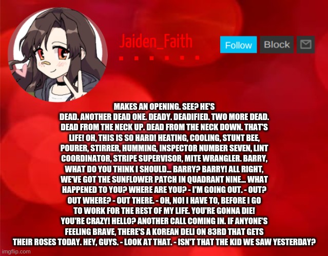 Jaiden Announcment | MAKES AN OPENING. SEE? HE'S DEAD. ANOTHER DEAD ONE. DEADY. DEADIFIED. TWO MORE DEAD. DEAD FROM THE NECK UP. DEAD FROM THE NECK DOWN. THAT'S LIFE! OH, THIS IS SO HARD! HEATING, COOLING, STUNT BEE, POURER, STIRRER, HUMMING, INSPECTOR NUMBER SEVEN, LINT COORDINATOR, STRIPE SUPERVISOR, MITE WRANGLER. BARRY, WHAT DO YOU THINK I SHOULD... BARRY? BARRY! ALL RIGHT, WE'VE GOT THE SUNFLOWER PATCH IN QUADRANT NINE... WHAT HAPPENED TO YOU? WHERE ARE YOU? - I'M GOING OUT. - OUT? OUT WHERE? - OUT THERE. - OH, NO! I HAVE TO, BEFORE I GO TO WORK FOR THE REST OF MY LIFE. YOU'RE GONNA DIE! YOU'RE CRAZY! HELLO? ANOTHER CALL COMING IN. IF ANYONE'S FEELING BRAVE, THERE'S A KOREAN DELI ON 83RD THAT GETS THEIR ROSES TODAY. HEY, GUYS. - LOOK AT THAT. - ISN'T THAT THE KID WE SAW YESTERDAY? | image tagged in jaiden announcment | made w/ Imgflip meme maker
