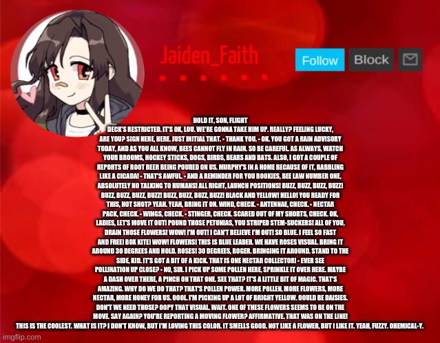 Jaiden Announcment | HOLD IT, SON, FLIGHT DECK'S RESTRICTED. IT'S OK, LOU. WE'RE GONNA TAKE HIM UP. REALLY? FEELING LUCKY, ARE YOU? SIGN HERE, HERE. JUST INITIAL THAT. - THANK YOU. - OK. YOU GOT A RAIN ADVISORY TODAY, AND AS YOU ALL KNOW, BEES CANNOT FLY IN RAIN. SO BE CAREFUL. AS ALWAYS, WATCH YOUR BROOMS, HOCKEY STICKS, DOGS, BIRDS, BEARS AND BATS. ALSO, I GOT A COUPLE OF REPORTS OF ROOT BEER BEING POURED ON US. MURPHY'S IN A HOME BECAUSE OF IT, BABBLING LIKE A CICADA! - THAT'S AWFUL. - AND A REMINDER FOR YOU ROOKIES, BEE LAW NUMBER ONE, ABSOLUTELY NO TALKING TO HUMANS! ALL RIGHT, LAUNCH POSITIONS! BUZZ, BUZZ, BUZZ, BUZZ! BUZZ, BUZZ, BUZZ, BUZZ! BUZZ, BUZZ, BUZZ, BUZZ! BLACK AND YELLOW! HELLO! YOU READY FOR THIS, HOT SHOT? YEAH. YEAH, BRING IT ON. WIND, CHECK. - ANTENNAE, CHECK. - NECTAR PACK, CHECK. - WINGS, CHECK. - STINGER, CHECK. SCARED OUT OF MY SHORTS, CHECK. OK, LADIES, LET'S MOVE IT OUT! POUND THOSE PETUNIAS, YOU STRIPED STEM-SUCKERS! ALL OF YOU, DRAIN THOSE FLOWERS! WOW! I'M OUT! I CAN'T BELIEVE I'M OUT! SO BLUE. I FEEL SO FAST AND FREE! BOX KITE! WOW! FLOWERS! THIS IS BLUE LEADER. WE HAVE ROSES VISUAL. BRING IT AROUND 30 DEGREES AND HOLD. ROSES! 30 DEGREES, ROGER. BRINGING IT AROUND. STAND TO THE SIDE, KID. IT'S GOT A BIT OF A KICK. THAT IS ONE NECTAR COLLECTOR! - EVER SEE POLLINATION UP CLOSE? - NO, SIR. I PICK UP SOME POLLEN HERE, SPRINKLE IT OVER HERE. MAYBE A DASH OVER THERE, A PINCH ON THAT ONE. SEE THAT? IT'S A LITTLE BIT OF MAGIC. THAT'S AMAZING. WHY DO WE DO THAT? THAT'S POLLEN POWER. MORE POLLEN, MORE FLOWERS, MORE NECTAR, MORE HONEY FOR US. OOOL. I'M PICKING UP A LOT OF BRIGHT YELLOW. OOULD BE DAISIES. DON'T WE NEED THOSE? OOPY THAT VISUAL. WAIT. ONE OF THESE FLOWERS SEEMS TO BE ON THE MOVE. SAY AGAIN? YOU'RE REPORTING A MOVING FLOWER? AFFIRMATIVE. THAT WAS ON THE LINE! THIS IS THE COOLEST. WHAT IS IT? I DON'T KNOW, BUT I'M LOVING THIS COLOR. IT SMELLS GOOD. NOT LIKE A FLOWER, BUT I LIKE IT. YEAH, FUZZY. OHEMICAL-Y. | image tagged in jaiden announcment | made w/ Imgflip meme maker