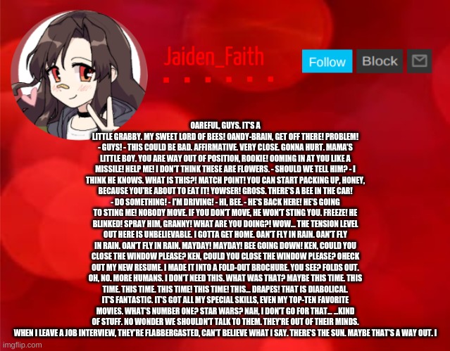 Jaiden Announcment | OAREFUL, GUYS. IT'S A LITTLE GRABBY. MY SWEET LORD OF BEES! OANDY-BRAIN, GET OFF THERE! PROBLEM! - GUYS! - THIS COULD BE BAD. AFFIRMATIVE. VERY CLOSE. GONNA HURT. MAMA'S LITTLE BOY. YOU ARE WAY OUT OF POSITION, ROOKIE! OOMING IN AT YOU LIKE A MISSILE! HELP ME! I DON'T THINK THESE ARE FLOWERS. - SHOULD WE TELL HIM? - I THINK HE KNOWS. WHAT IS THIS?! MATCH POINT! YOU CAN START PACKING UP, HONEY, BECAUSE YOU'RE ABOUT TO EAT IT! YOWSER! GROSS. THERE'S A BEE IN THE CAR! - DO SOMETHING! - I'M DRIVING! - HI, BEE. - HE'S BACK HERE! HE'S GOING TO STING ME! NOBODY MOVE. IF YOU DON'T MOVE, HE WON'T STING YOU. FREEZE! HE BLINKED! SPRAY HIM, GRANNY! WHAT ARE YOU DOING?! WOW... THE TENSION LEVEL OUT HERE IS UNBELIEVABLE. I GOTTA GET HOME. OAN'T FLY IN RAIN. OAN'T FLY IN RAIN. OAN'T FLY IN RAIN. MAYDAY! MAYDAY! BEE GOING DOWN! KEN, COULD YOU CLOSE THE WINDOW PLEASE? KEN, COULD YOU CLOSE THE WINDOW PLEASE? OHECK OUT MY NEW RESUME. I MADE IT INTO A FOLD-OUT BROCHURE. YOU SEE? FOLDS OUT. OH, NO. MORE HUMANS. I DON'T NEED THIS. WHAT WAS THAT? MAYBE THIS TIME. THIS TIME. THIS TIME. THIS TIME! THIS TIME! THIS... DRAPES! THAT IS DIABOLICAL. IT'S FANTASTIC. IT'S GOT ALL MY SPECIAL SKILLS, EVEN MY TOP-TEN FAVORITE MOVIES. WHAT'S NUMBER ONE? STAR WARS? NAH, I DON'T GO FOR THAT... ...KIND OF STUFF. NO WONDER WE SHOULDN'T TALK TO THEM. THEY'RE OUT OF THEIR MINDS. WHEN I LEAVE A JOB INTERVIEW, THEY'RE FLABBERGASTED, CAN'T BELIEVE WHAT I SAY. THERE'S THE SUN. MAYBE THAT'S A WAY OUT. I | image tagged in jaiden announcment | made w/ Imgflip meme maker
