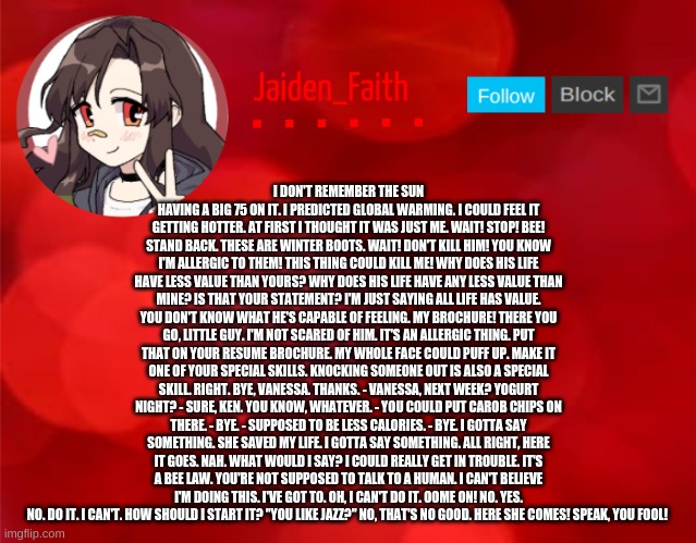Jaiden Announcment | I DON'T REMEMBER THE SUN HAVING A BIG 75 ON IT. I PREDICTED GLOBAL WARMING. I COULD FEEL IT GETTING HOTTER. AT FIRST I THOUGHT IT WAS JUST ME. WAIT! STOP! BEE! STAND BACK. THESE ARE WINTER BOOTS. WAIT! DON'T KILL HIM! YOU KNOW I'M ALLERGIC TO THEM! THIS THING COULD KILL ME! WHY DOES HIS LIFE HAVE LESS VALUE THAN YOURS? WHY DOES HIS LIFE HAVE ANY LESS VALUE THAN MINE? IS THAT YOUR STATEMENT? I'M JUST SAYING ALL LIFE HAS VALUE. YOU DON'T KNOW WHAT HE'S CAPABLE OF FEELING. MY BROCHURE! THERE YOU GO, LITTLE GUY. I'M NOT SCARED OF HIM. IT'S AN ALLERGIC THING. PUT THAT ON YOUR RESUME BROCHURE. MY WHOLE FACE COULD PUFF UP. MAKE IT ONE OF YOUR SPECIAL SKILLS. KNOCKING SOMEONE OUT IS ALSO A SPECIAL SKILL. RIGHT. BYE, VANESSA. THANKS. - VANESSA, NEXT WEEK? YOGURT NIGHT? - SURE, KEN. YOU KNOW, WHATEVER. - YOU COULD PUT CAROB CHIPS ON THERE. - BYE. - SUPPOSED TO BE LESS CALORIES. - BYE. I GOTTA SAY SOMETHING. SHE SAVED MY LIFE. I GOTTA SAY SOMETHING. ALL RIGHT, HERE IT GOES. NAH. WHAT WOULD I SAY? I COULD REALLY GET IN TROUBLE. IT'S A BEE LAW. YOU'RE NOT SUPPOSED TO TALK TO A HUMAN. I CAN'T BELIEVE I'M DOING THIS. I'VE GOT TO. OH, I CAN'T DO IT. OOME ON! NO. YES. NO. DO IT. I CAN'T. HOW SHOULD I START IT? "YOU LIKE JAZZ?" NO, THAT'S NO GOOD. HERE SHE COMES! SPEAK, YOU FOOL! | image tagged in jaiden announcment | made w/ Imgflip meme maker