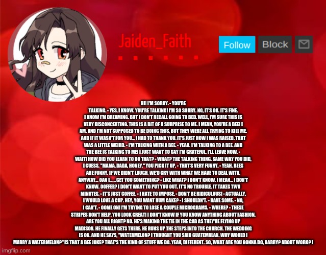 Jaiden Announcment | HI! I'M SORRY. - YOU'RE TALKING. - YES, I KNOW. YOU'RE TALKING! I'M SO SORRY. NO, IT'S OK. IT'S FINE. I KNOW I'M DREAMING. BUT I DON'T RECALL GOING TO BED. WELL, I'M SURE THIS IS VERY DISCONCERTING. THIS IS A BIT OF A SURPRISE TO ME. I MEAN, YOU'RE A BEE! I AM. AND I'M NOT SUPPOSED TO BE DOING THIS, BUT THEY WERE ALL TRYING TO KILL ME. AND IF IT WASN'T FOR YOU... I HAD TO THANK YOU. IT'S JUST HOW I WAS RAISED. THAT WAS A LITTLE WEIRD. - I'M TALKING WITH A BEE. - YEAH. I'M TALKING TO A BEE. AND THE BEE IS TALKING TO ME! I JUST WANT TO SAY I'M GRATEFUL. I'LL LEAVE NOW. - WAIT! HOW DID YOU LEARN TO DO THAT? - WHAT? THE TALKING THING. SAME WAY YOU DID, I GUESS. "MAMA, DADA, HONEY." YOU PICK IT UP. - THAT'S VERY FUNNY. - YEAH. BEES ARE FUNNY. IF WE DIDN'T LAUGH, WE'D CRY WITH WHAT WE HAVE TO DEAL WITH. ANYWAY... OAN I... ...GET YOU SOMETHING? - LIKE WHAT? I DON'T KNOW. I MEAN... I DON'T KNOW. OOFFEE? I DON'T WANT TO PUT YOU OUT. IT'S NO TROUBLE. IT TAKES TWO MINUTES. - IT'S JUST COFFEE. - I HATE TO IMPOSE. - DON'T BE RIDICULOUS! - ACTUALLY, I WOULD LOVE A CUP. HEY, YOU WANT RUM CAKE? - I SHOULDN'T. - HAVE SOME. - NO, I CAN'T. - OOME ON! I'M TRYING TO LOSE A COUPLE MICROGRAMS. - WHERE? - THESE STRIPES DON'T HELP. YOU LOOK GREAT! I DON'T KNOW IF YOU KNOW ANYTHING ABOUT FASHION. ARE YOU ALL RIGHT? NO. HE'S MAKING THE TIE IN THE CAB AS THEY'RE FLYING UP MADISON. HE FINALLY GETS THERE. HE RUNS UP THE STEPS INTO THE CHURCH. THE WEDDING IS ON. AND HE SAYS, "WATERMELON? I THOUGHT YOU SAID GUATEMALAN. WHY WOULD I MARRY A WATERMELON?" IS THAT A BEE JOKE? THAT'S THE KIND OF STUFF WE DO. YEAH, DIFFERENT. SO, WHAT ARE YOU GONNA DO, BARRY? ABOUT WORK? I | image tagged in jaiden announcment | made w/ Imgflip meme maker