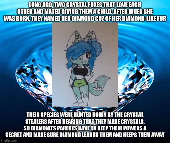 Diamonds | LONG AGO, TWO CRYSTAL FOXES THAT LOVE EACH OTHER AND MATED GIVING THEM A CHILD. AFTER WHEN SHE WAS BORN, THEY NAMED HER DIAMOND CUZ OF HER DIAMOND-LIKE FUR; THEIR SPECIES WERE HUNTED DOWN BY THE CRYSTAL STEALERS AFTER HEARING THAT THEY MAKE CRYSTALS. SO DIAMOND'S PARENTS HAVE TO KEEP THEIR POWERS A SECRET AND MAKE SURE DIAMOND LEARNS THEM AND KEEPS THEM AWAY | image tagged in diamonds | made w/ Imgflip meme maker