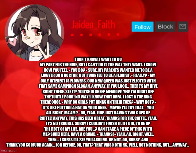 Jaiden Announcment | I DON'T KNOW. I WANT TO DO MY PART FOR THE HIVE, BUT I CAN'T DO IT THE WAY THEY WANT. I KNOW HOW YOU FEEL. - YOU DO? - SURE. MY PARENTS WANTED ME TO BE A LAWYER OR A DOCTOR, BUT I WANTED TO BE A FLORIST. - REALLY? - MY ONLY INTEREST IS FLOWERS. OUR NEW QUEEN WAS JUST ELECTED WITH THAT SAME CAMPAIGN SLOGAN. ANYWAY, IF YOU LOOK... THERE'S MY HIVE RIGHT THERE. SEE IT? YOU'RE IN SHEEP MEADOW! YES! I'M RIGHT OFF THE TURTLE POND! NO WAY! I KNOW THAT AREA. I LOST A TOE RING THERE ONCE. - WHY DO GIRLS PUT RINGS ON THEIR TOES? - WHY NOT? - IT'S LIKE PUTTING A HAT ON YOUR KNEE. - MAYBE I'LL TRY THAT. - YOU ALL RIGHT, MA'AM? - OH, YEAH. FINE. JUST HAVING TWO CUPS OF COFFEE! ANYWAY, THIS HAS BEEN GREAT. THANKS FOR THE COFFEE. YEAH, IT'S NO TROUBLE. SORRY I COULDN'T FINISH IT. IF I DID, I'D BE UP THE REST OF MY LIFE. ARE YOU...? OAN I TAKE A PIECE OF THIS WITH ME? SURE! HERE, HAVE A CRUMB. - THANKS! - YEAH. ALL RIGHT. WELL, THEN... I GUESS I'LL SEE YOU AROUND. OR NOT. OK, BARRY. AND THANK YOU SO MUCH AGAIN... FOR BEFORE. OH, THAT? THAT WAS NOTHING. WELL, NOT NOTHING, BUT... ANYWAY... | image tagged in jaiden announcment | made w/ Imgflip meme maker