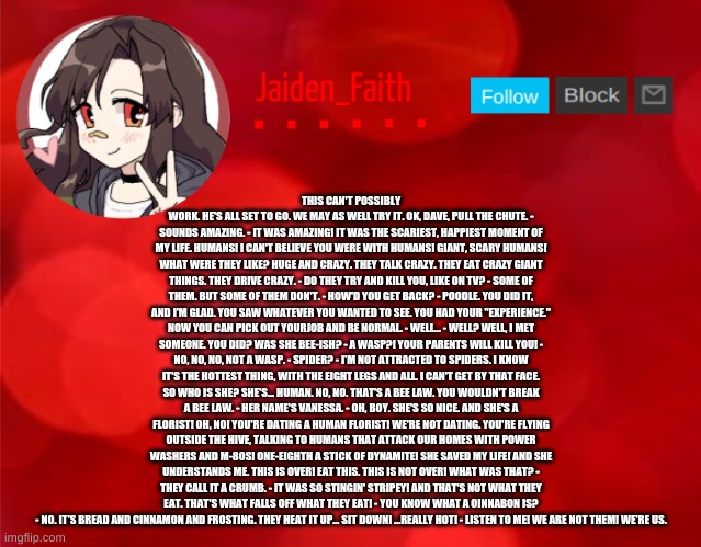 Jaiden Announcment | THIS CAN'T POSSIBLY WORK. HE'S ALL SET TO GO. WE MAY AS WELL TRY IT. OK, DAVE, PULL THE CHUTE. - SOUNDS AMAZING. - IT WAS AMAZING! IT WAS THE SCARIEST, HAPPIEST MOMENT OF MY LIFE. HUMANS! I CAN'T BELIEVE YOU WERE WITH HUMANS! GIANT, SCARY HUMANS! WHAT WERE THEY LIKE? HUGE AND CRAZY. THEY TALK CRAZY. THEY EAT CRAZY GIANT THINGS. THEY DRIVE CRAZY. - DO THEY TRY AND KILL YOU, LIKE ON TV? - SOME OF THEM. BUT SOME OF THEM DON'T. - HOW'D YOU GET BACK? - POODLE. YOU DID IT, AND I'M GLAD. YOU SAW WHATEVER YOU WANTED TO SEE. YOU HAD YOUR "EXPERIENCE." NOW YOU CAN PICK OUT YOURJOB AND BE NORMAL. - WELL... - WELL? WELL, I MET SOMEONE. YOU DID? WAS SHE BEE-ISH? - A WASP?! YOUR PARENTS WILL KILL YOU! - NO, NO, NO, NOT A WASP. - SPIDER? - I'M NOT ATTRACTED TO SPIDERS. I KNOW IT'S THE HOTTEST THING, WITH THE EIGHT LEGS AND ALL. I CAN'T GET BY THAT FACE. SO WHO IS SHE? SHE'S... HUMAN. NO, NO. THAT'S A BEE LAW. YOU WOULDN'T BREAK A BEE LAW. - HER NAME'S VANESSA. - OH, BOY. SHE'S SO NICE. AND SHE'S A FLORIST! OH, NO! YOU'RE DATING A HUMAN FLORIST! WE'RE NOT DATING. YOU'RE FLYING OUTSIDE THE HIVE, TALKING TO HUMANS THAT ATTACK OUR HOMES WITH POWER WASHERS AND M-80S! ONE-EIGHTH A STICK OF DYNAMITE! SHE SAVED MY LIFE! AND SHE UNDERSTANDS ME. THIS IS OVER! EAT THIS. THIS IS NOT OVER! WHAT WAS THAT? - THEY CALL IT A CRUMB. - IT WAS SO STINGIN' STRIPEY! AND THAT'S NOT WHAT THEY EAT. THAT'S WHAT FALLS OFF WHAT THEY EAT! - YOU KNOW WHAT A OINNABON IS? - NO. IT'S BREAD AND CINNAMON AND FROSTING. THEY HEAT IT UP... SIT DOWN! ...REALLY HOT! - LISTEN TO ME! WE ARE NOT THEM! WE'RE US. | image tagged in jaiden announcment | made w/ Imgflip meme maker