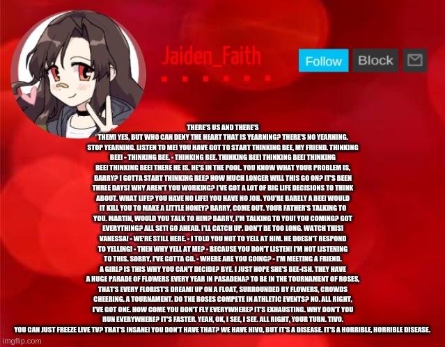 Jaiden Announcment | THERE'S US AND THERE'S THEM! YES, BUT WHO CAN DENY THE HEART THAT IS YEARNING? THERE'S NO YEARNING. STOP YEARNING. LISTEN TO ME! YOU HAVE GOT TO START THINKING BEE, MY FRIEND. THINKING BEE! - THINKING BEE. - THINKING BEE. THINKING BEE! THINKING BEE! THINKING BEE! THINKING BEE! THERE HE IS. HE'S IN THE POOL. YOU KNOW WHAT YOUR PROBLEM IS, BARRY? I GOTTA START THINKING BEE? HOW MUCH LONGER WILL THIS GO ON? IT'S BEEN THREE DAYS! WHY AREN'T YOU WORKING? I'VE GOT A LOT OF BIG LIFE DECISIONS TO THINK ABOUT. WHAT LIFE? YOU HAVE NO LIFE! YOU HAVE NO JOB. YOU'RE BARELY A BEE! WOULD IT KILL YOU TO MAKE A LITTLE HONEY? BARRY, COME OUT. YOUR FATHER'S TALKING TO YOU. MARTIN, WOULD YOU TALK TO HIM? BARRY, I'M TALKING TO YOU! YOU COMING? GOT EVERYTHING? ALL SET! GO AHEAD. I'LL CATCH UP. DON'T BE TOO LONG. WATCH THIS! VANESSA! - WE'RE STILL HERE. - I TOLD YOU NOT TO YELL AT HIM. HE DOESN'T RESPOND TO YELLING! - THEN WHY YELL AT ME? - BECAUSE YOU DON'T LISTEN! I'M NOT LISTENING TO THIS. SORRY, I'VE GOTTA GO. - WHERE ARE YOU GOING? - I'M MEETING A FRIEND. A GIRL? IS THIS WHY YOU CAN'T DECIDE? BYE. I JUST HOPE SHE'S BEE-ISH. THEY HAVE A HUGE PARADE OF FLOWERS EVERY YEAR IN PASADENA? TO BE IN THE TOURNAMENT OF ROSES, THAT'S EVERY FLORIST'S DREAM! UP ON A FLOAT, SURROUNDED BY FLOWERS, CROWDS CHEERING. A TOURNAMENT. DO THE ROSES COMPETE IN ATHLETIC EVENTS? NO. ALL RIGHT, I'VE GOT ONE. HOW COME YOU DON'T FLY EVERYWHERE? IT'S EXHAUSTING. WHY DON'T YOU RUN EVERYWHERE? IT'S FASTER. YEAH, OK, I SEE, I SEE. ALL RIGHT, YOUR TURN. TIVO. YOU CAN JUST FREEZE LIVE TV? THAT'S INSANE! YOU DON'T HAVE THAT? WE HAVE HIVO, BUT IT'S A DISEASE. IT'S A HORRIBLE, HORRIBLE DISEASE. | image tagged in jaiden announcment | made w/ Imgflip meme maker