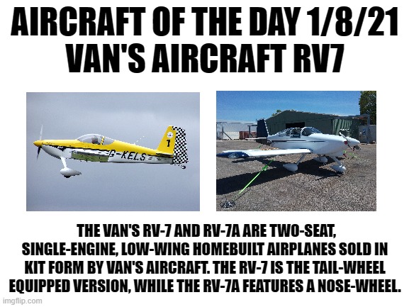 1/8/21 | AIRCRAFT OF THE DAY 1/8/21
VAN'S AIRCRAFT RV7; THE VAN'S RV-7 AND RV-7A ARE TWO-SEAT, SINGLE-ENGINE, LOW-WING HOMEBUILT AIRPLANES SOLD IN KIT FORM BY VAN'S AIRCRAFT. THE RV-7 IS THE TAIL-WHEEL EQUIPPED VERSION, WHILE THE RV-7A FEATURES A NOSE-WHEEL. | image tagged in blank white template | made w/ Imgflip meme maker
