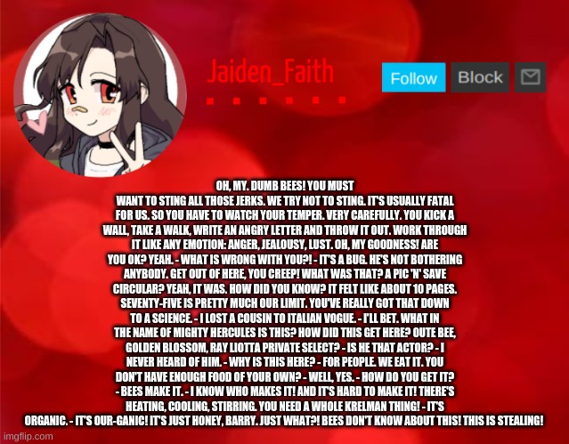 Jaiden Announcment | OH, MY. DUMB BEES! YOU MUST WANT TO STING ALL THOSE JERKS. WE TRY NOT TO STING. IT'S USUALLY FATAL FOR US. SO YOU HAVE TO WATCH YOUR TEMPER. VERY CAREFULLY. YOU KICK A WALL, TAKE A WALK, WRITE AN ANGRY LETTER AND THROW IT OUT. WORK THROUGH IT LIKE ANY EMOTION: ANGER, JEALOUSY, LUST. OH, MY GOODNESS! ARE YOU OK? YEAH. - WHAT IS WRONG WITH YOU?! - IT'S A BUG. HE'S NOT BOTHERING ANYBODY. GET OUT OF HERE, YOU CREEP! WHAT WAS THAT? A PIC 'N' SAVE CIRCULAR? YEAH, IT WAS. HOW DID YOU KNOW? IT FELT LIKE ABOUT 10 PAGES. SEVENTY-FIVE IS PRETTY MUCH OUR LIMIT. YOU'VE REALLY GOT THAT DOWN TO A SCIENCE. - I LOST A COUSIN TO ITALIAN VOGUE. - I'LL BET. WHAT IN THE NAME OF MIGHTY HERCULES IS THIS? HOW DID THIS GET HERE? OUTE BEE, GOLDEN BLOSSOM, RAY LIOTTA PRIVATE SELECT? - IS HE THAT ACTOR? - I NEVER HEARD OF HIM. - WHY IS THIS HERE? - FOR PEOPLE. WE EAT IT. YOU DON'T HAVE ENOUGH FOOD OF YOUR OWN? - WELL, YES. - HOW DO YOU GET IT? - BEES MAKE IT. - I KNOW WHO MAKES IT! AND IT'S HARD TO MAKE IT! THERE'S HEATING, COOLING, STIRRING. YOU NEED A WHOLE KRELMAN THING! - IT'S ORGANIC. - IT'S OUR-GANIC! IT'S JUST HONEY, BARRY. JUST WHAT?! BEES DON'T KNOW ABOUT THIS! THIS IS STEALING! | image tagged in jaiden announcment | made w/ Imgflip meme maker