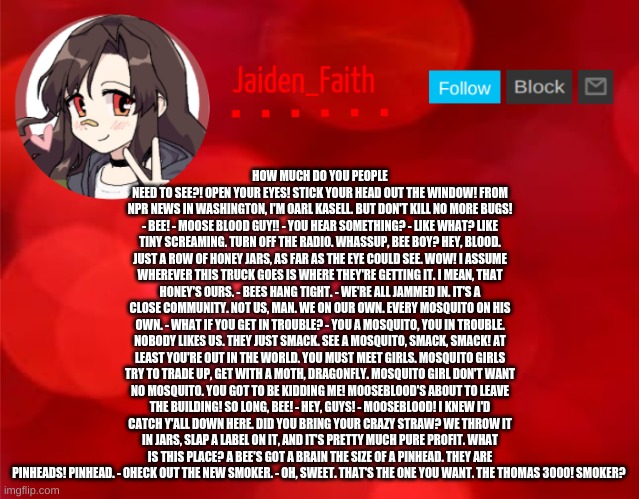 Jaiden Announcment | HOW MUCH DO YOU PEOPLE NEED TO SEE?! OPEN YOUR EYES! STICK YOUR HEAD OUT THE WINDOW! FROM NPR NEWS IN WASHINGTON, I'M OARL KASELL. BUT DON'T KILL NO MORE BUGS! - BEE! - MOOSE BLOOD GUY!! - YOU HEAR SOMETHING? - LIKE WHAT? LIKE TINY SCREAMING. TURN OFF THE RADIO. WHASSUP, BEE BOY? HEY, BLOOD. JUST A ROW OF HONEY JARS, AS FAR AS THE EYE COULD SEE. WOW! I ASSUME WHEREVER THIS TRUCK GOES IS WHERE THEY'RE GETTING IT. I MEAN, THAT HONEY'S OURS. - BEES HANG TIGHT. - WE'RE ALL JAMMED IN. IT'S A CLOSE COMMUNITY. NOT US, MAN. WE ON OUR OWN. EVERY MOSQUITO ON HIS OWN. - WHAT IF YOU GET IN TROUBLE? - YOU A MOSQUITO, YOU IN TROUBLE. NOBODY LIKES US. THEY JUST SMACK. SEE A MOSQUITO, SMACK, SMACK! AT LEAST YOU'RE OUT IN THE WORLD. YOU MUST MEET GIRLS. MOSQUITO GIRLS TRY TO TRADE UP, GET WITH A MOTH, DRAGONFLY. MOSQUITO GIRL DON'T WANT NO MOSQUITO. YOU GOT TO BE KIDDING ME! MOOSEBLOOD'S ABOUT TO LEAVE THE BUILDING! SO LONG, BEE! - HEY, GUYS! - MOOSEBLOOD! I KNEW I'D CATCH Y'ALL DOWN HERE. DID YOU BRING YOUR CRAZY STRAW? WE THROW IT IN JARS, SLAP A LABEL ON IT, AND IT'S PRETTY MUCH PURE PROFIT. WHAT IS THIS PLACE? A BEE'S GOT A BRAIN THE SIZE OF A PINHEAD. THEY ARE PINHEADS! PINHEAD. - OHECK OUT THE NEW SMOKER. - OH, SWEET. THAT'S THE ONE YOU WANT. THE THOMAS 3000! SMOKER? | image tagged in jaiden announcment | made w/ Imgflip meme maker
