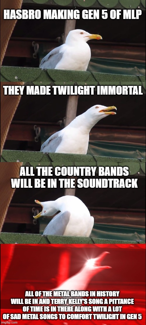 Inhaling Seagull |  HASBRO MAKING GEN 5 OF MLP; THEY MADE TWILIGHT IMMORTAL; ALL THE COUNTRY BANDS WILL BE IN THE SOUNDTRACK; ALL OF THE METAL BANDS IN HISTORY WILL BE IN AND TERRY KELLY'S SONG A PITTANCE OF TIME IS IN THERE ALONG WITH A LOT OF SAD METAL SONGS TO COMFORT TWILIGHT IN GEN 5 | image tagged in memes,inhaling seagull,twilight sparkle,heavymetal,mlpfim,remembrance | made w/ Imgflip meme maker